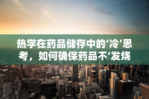 热学在药品储存中的‘冷’思考，如何确保药品不‘发烧’？