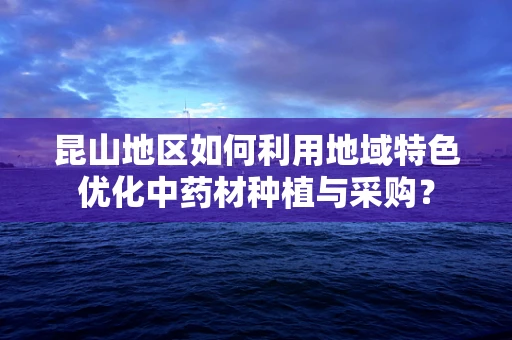 昆山地区如何利用地域特色优化中药材种植与采购？