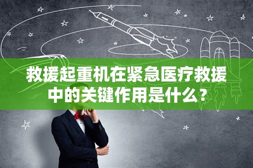 救援起重机在紧急医疗救援中的关键作用是什么？