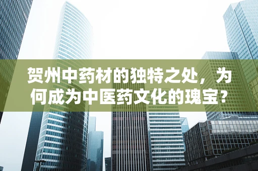 贺州中药材的独特之处，为何成为中医药文化的瑰宝？