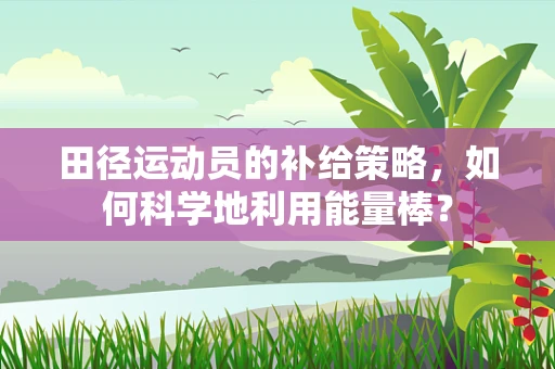 田径运动员的补给策略，如何科学地利用能量棒？