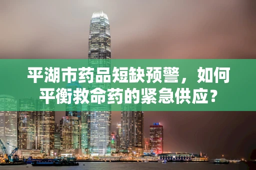 平湖市药品短缺预警，如何平衡救命药的紧急供应？