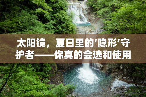 太阳镜，夏日里的‘隐形’守护者——你真的会选和使用吗？