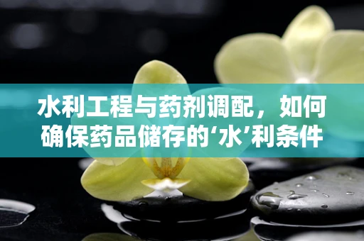 水利工程与药剂调配，如何确保药品储存的‘水’利条件？