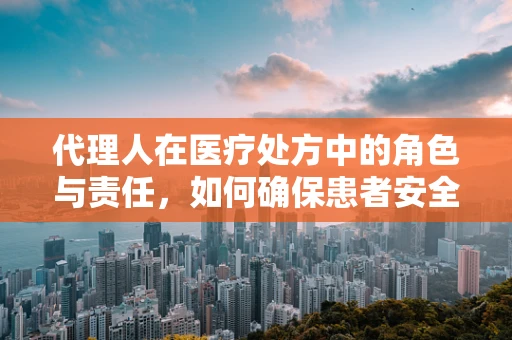 代理人在医疗处方中的角色与责任，如何确保患者安全？