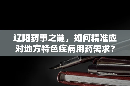 辽阳药事之谜，如何精准应对地方特色疾病用药需求？