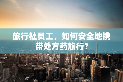 旅行社员工，如何安全地携带处方药旅行？