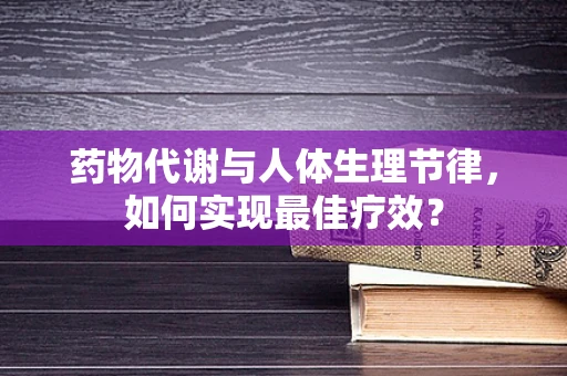 药物代谢与人体生理节律，如何实现最佳疗效？