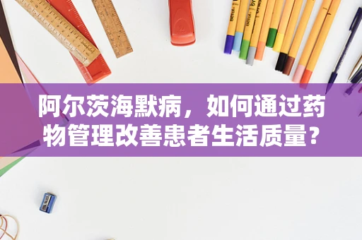 阿尔茨海默病，如何通过药物管理改善患者生活质量？