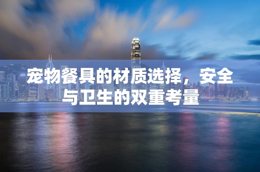 宠物餐具的材质选择，安全与卫生的双重考量