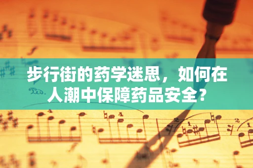 步行街的药学迷思，如何在人潮中保障药品安全？