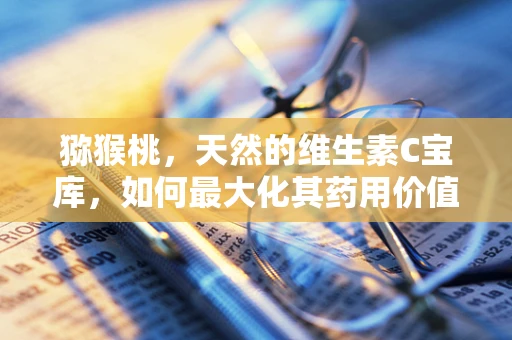 猕猴桃，天然的维生素C宝库，如何最大化其药用价值？