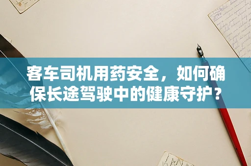 客车司机用药安全，如何确保长途驾驶中的健康守护？