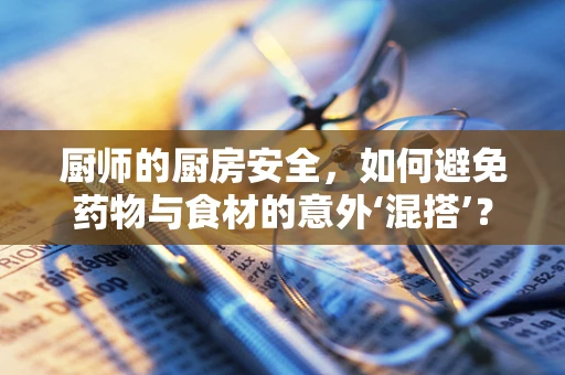 厨师的厨房安全，如何避免药物与食材的意外‘混搭’？
