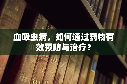 血吸虫病，如何通过药物有效预防与治疗？