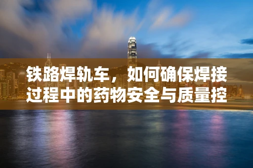 铁路焊轨车，如何确保焊接过程中的药物安全与质量控制？