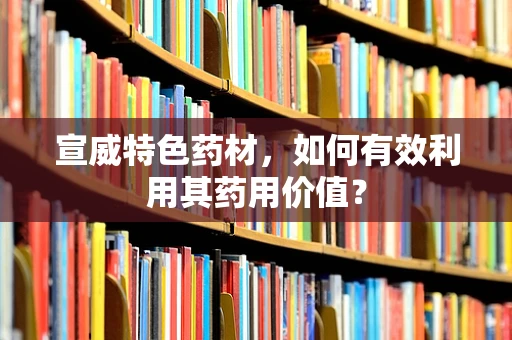 宣威特色药材，如何有效利用其药用价值？