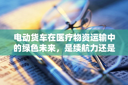 电动货车在医疗物资运输中的绿色未来，是续航力还是充电便利性的挑战？