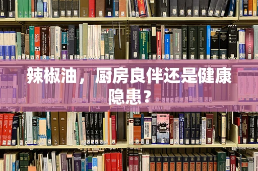 辣椒油，厨房良伴还是健康隐患？