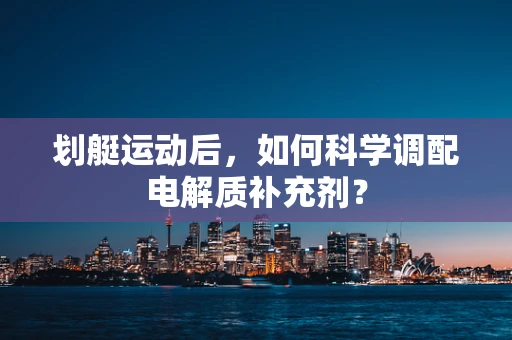 划艇运动后，如何科学调配电解质补充剂？