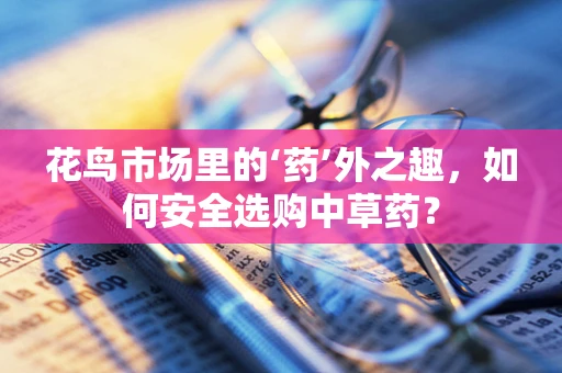 花鸟市场里的‘药’外之趣，如何安全选购中草药？
