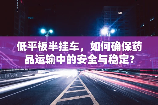 低平板半挂车，如何确保药品运输中的安全与稳定？