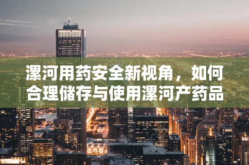 漯河用药安全新视角，如何合理储存与使用漯河产药品？