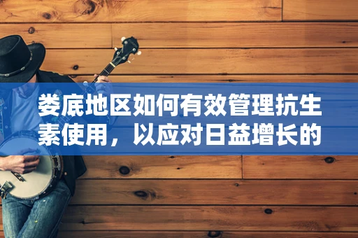 娄底地区如何有效管理抗生素使用，以应对日益增长的耐药性问题？