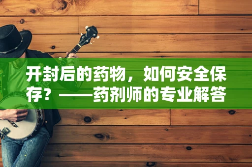开封后的药物，如何安全保存？——药剂师的专业解答