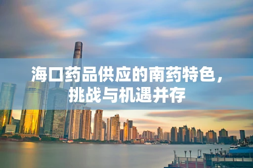 海口药品供应的南药特色，挑战与机遇并存