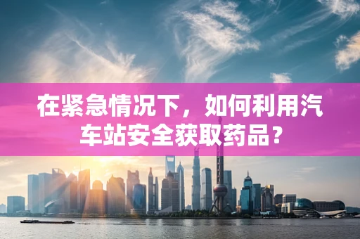 在紧急情况下，如何利用汽车站安全获取药品？