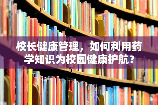 校长健康管理，如何利用药学知识为校园健康护航？