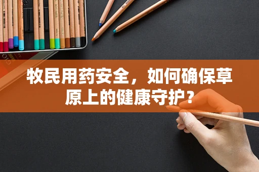 牧民用药安全，如何确保草原上的健康守护？