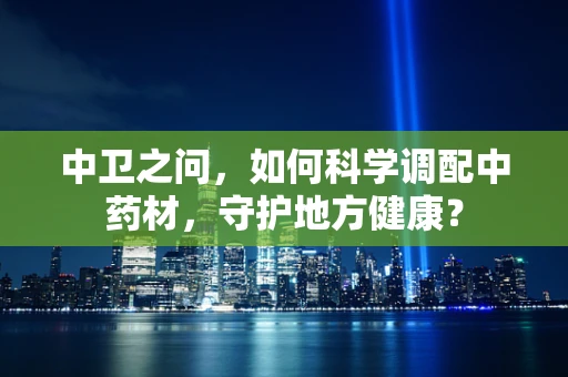 中卫之问，如何科学调配中药材，守护地方健康？