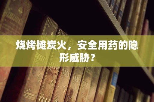 烧烤摊炭火，安全用药的隐形威胁？