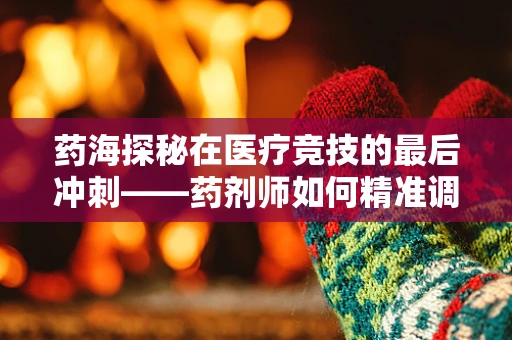 药海探秘在医疗竞技的最后冲刺——药剂师如何精准调配决赛用药？