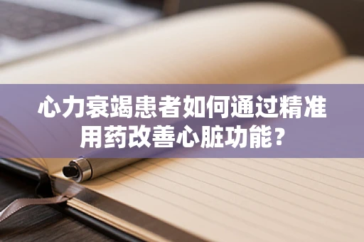 心力衰竭患者如何通过精准用药改善心脏功能？