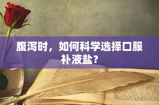 腹泻时，如何科学选择口服补液盐？