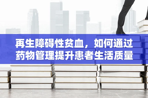 再生障碍性贫血，如何通过药物管理提升患者生活质量？