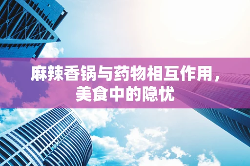 麻辣香锅与药物相互作用，美食中的隐忧