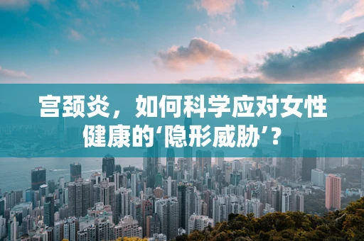 宫颈炎，如何科学应对女性健康的‘隐形威胁’？
