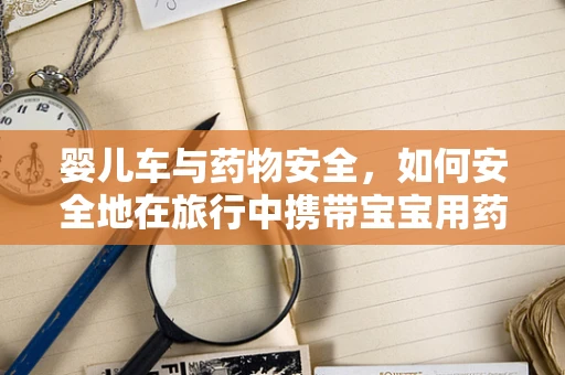 婴儿车与药物安全，如何安全地在旅行中携带宝宝用药？