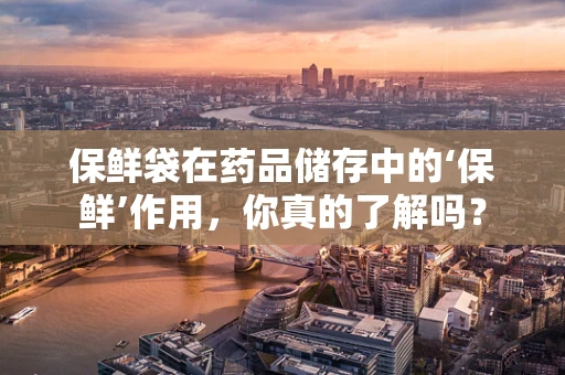 保鲜袋在药品储存中的‘保鲜’作用，你真的了解吗？