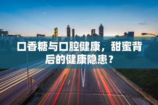 口香糖与口腔健康，甜蜜背后的健康隐患？