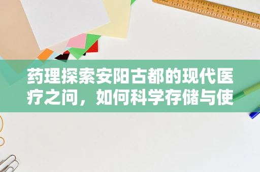 药理探索安阳古都的现代医疗之问，如何科学存储与使用安阳产中药材？