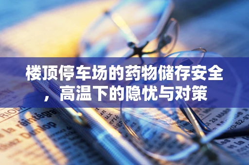 楼顶停车场的药物储存安全，高温下的隐忧与对策