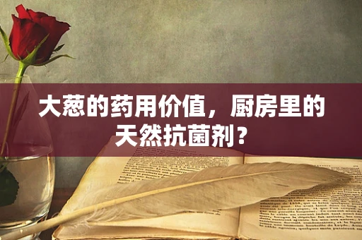 大葱的药用价值，厨房里的天然抗菌剂？