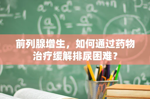 前列腺增生，如何通过药物治疗缓解排尿困难？