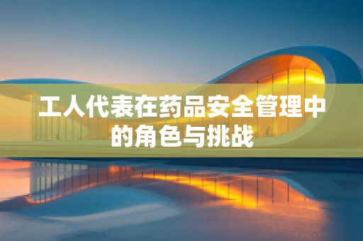 工人代表在药品安全管理中的角色与挑战