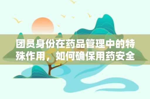团员身份在药品管理中的特殊作用，如何确保用药安全？